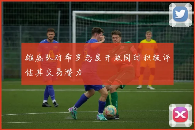 雄鹿队对希罗态度开放同时积极评估其交易潜力
