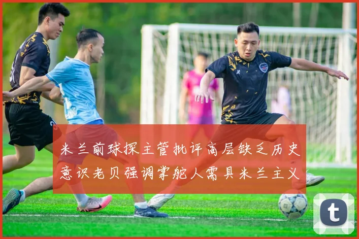 米兰前球探主管批评高层缺乏历史意识老贝强调掌舵人需具米兰主义精神