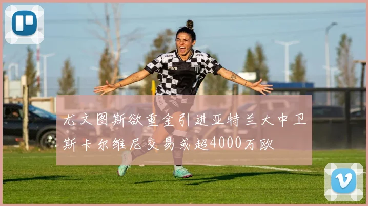 尤文图斯欲重金引进亚特兰大中卫斯卡尔维尼交易或超4000万欧