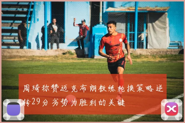 周琦称赞迈克布朗教练轮换策略逆转29分劣势为胜利的关键