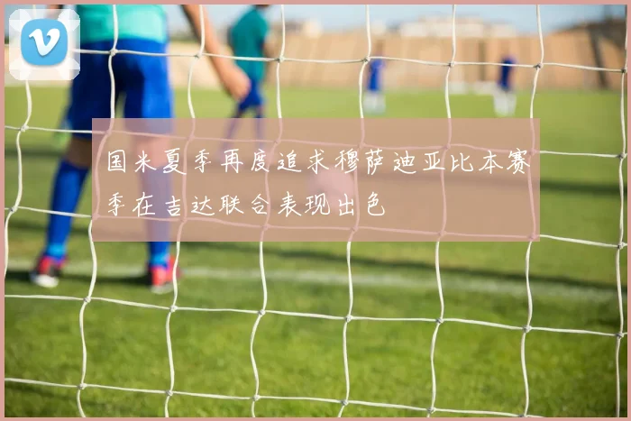 国米夏季再度追求穆萨迪亚比本赛季在吉达联合表现出色
