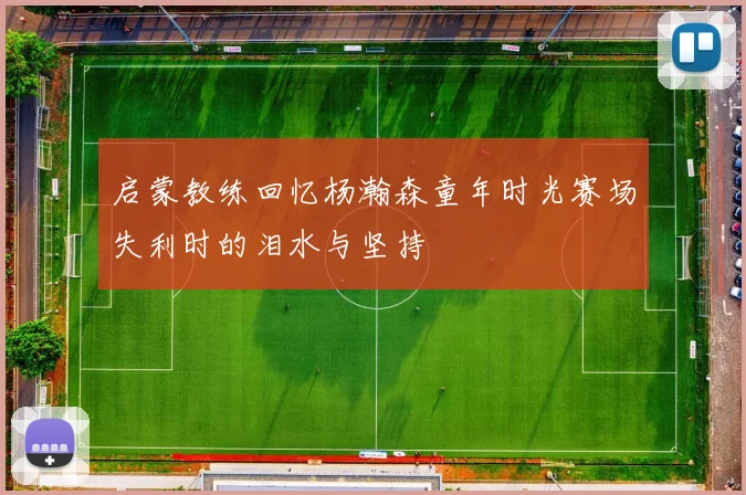 启蒙教练回忆杨瀚森童年时光赛场失利时的泪水与坚持