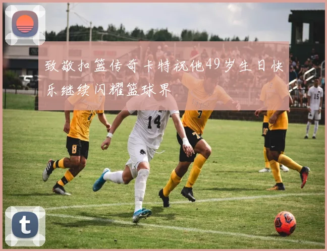 致敬扣篮传奇卡特祝他49岁生日快乐继续闪耀篮球界