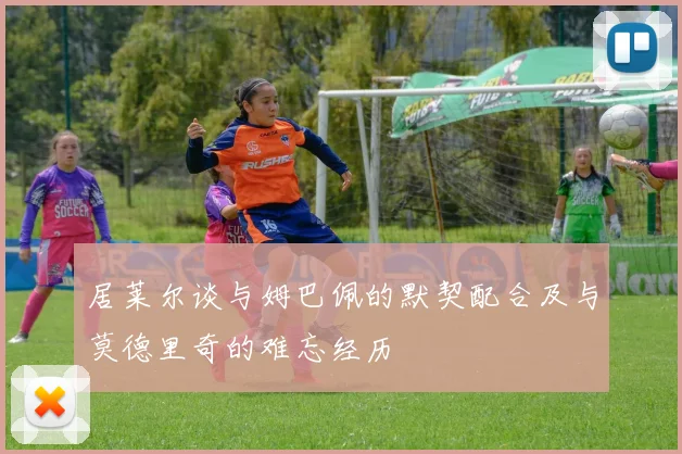 居莱尔谈与姆巴佩的默契配合及与莫德里奇的难忘经历