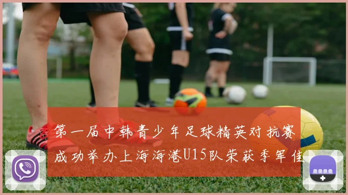 第一届中韩青少年足球精英对抗赛成功举办上海海港U15队荣获季军佳绩