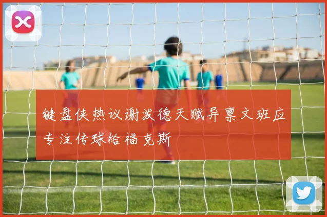键盘侠热议谢泼德天赋异禀文班应专注传球给福克斯
