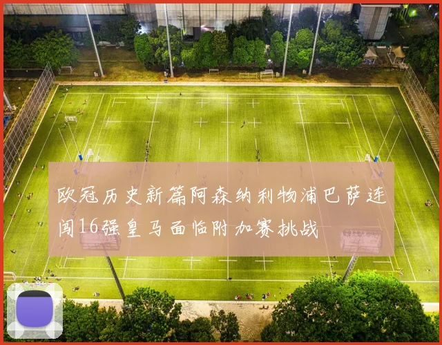 欧冠历史新篇阿森纳利物浦巴萨连闯16强皇马面临附加赛挑战
