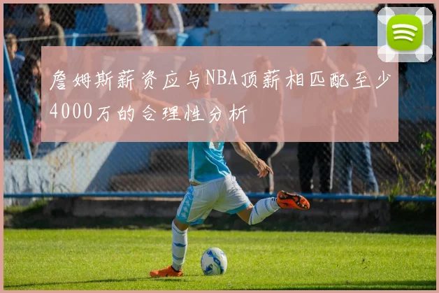 詹姆斯薪资应与NBA顶薪相匹配至少4000万的合理性分析