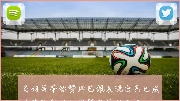 乌姆蒂蒂称赞姆巴佩表现出色已成为球队领袖让质疑者无话可说