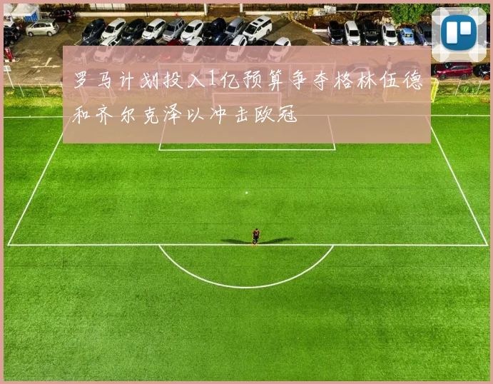 罗马计划投入1亿预算争夺格林伍德和齐尔克泽以冲击欧冠