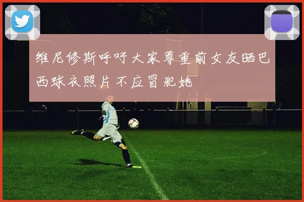 维尼修斯呼吁大家尊重前女友晒巴西球衣照片不应冒犯她