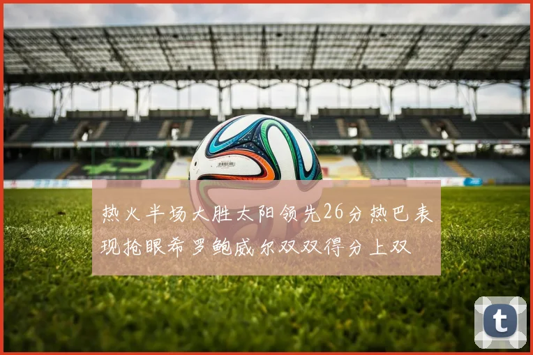 热火半场大胜太阳领先26分热巴表现抢眼希罗鲍威尔双双得分上双