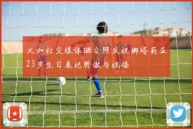 大加社交媒体晒合照庆祝娜塔莉亚23岁生日表达骄傲与祝福